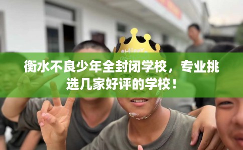 衡水不良少年全封闭学校，专业挑选几家好评的学校！