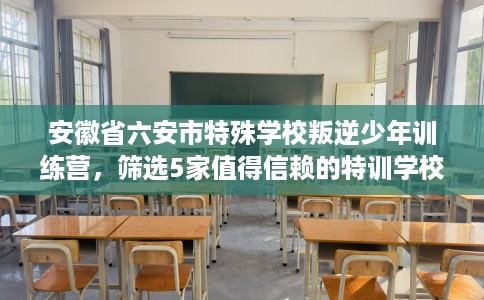 安徽省六安市特殊学校叛逆少年训练营，筛选5家值得信赖的特训学校！