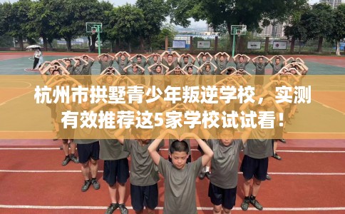 杭州市拱墅青少年叛逆学校，实测有效推荐这5家学校试试看！