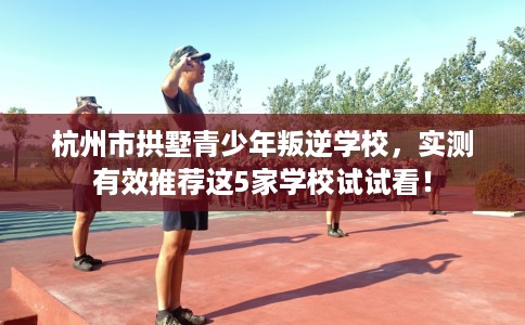 杭州市拱墅青少年叛逆学校，实测有效推荐这5家学校试试看！