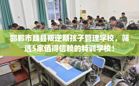 邯郸市魏县叛逆期孩子管理学校，筛选5家值得信赖的特训学校！