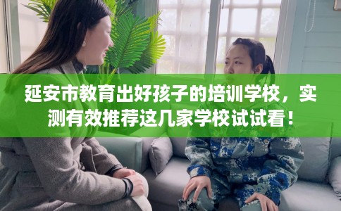 延安市教育出好孩子的培训学校，实测有效推荐这几家学校试试看！