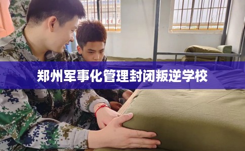 郑州军事化管理封闭叛逆学校 郑州军事化管理封闭叛逆学校