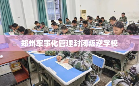 郑州军事化管理封闭叛逆学校 郑州军事化管理封闭叛逆学校