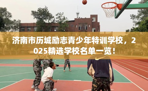 济南市历城励志青少年特训学校，2025精选学校名单一览！