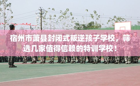 宿州市萧县封闭式叛逆孩子学校，筛选几家值得信赖的特训学校！