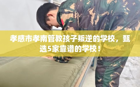 孝感市孝南管教孩子叛逆的学校，甄选5家靠谱的学校！