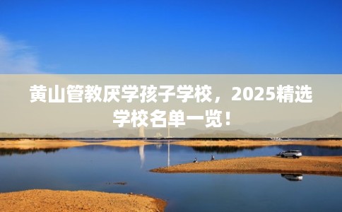 黄山管教厌学孩子学校，2025精选学校名单一览！