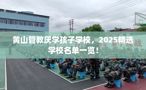 黄山管教厌学孩子学校，2025精选学校名单一览！