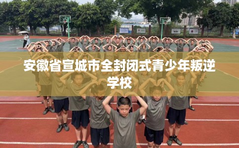 安徽省宣城市全封闭式青少年叛逆学校 安徽省宣城市全封闭式青少年叛逆学校