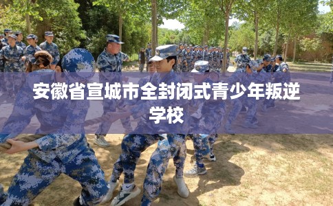 安徽省宣城市全封闭式青少年叛逆学校 安徽省宣城市全封闭式青少年叛逆学校