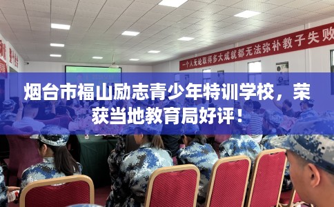 烟台市福山励志青少年特训学校，荣获当地教育局好评！