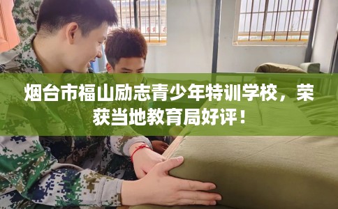 烟台市福山励志青少年特训学校，荣获当地教育局好评！