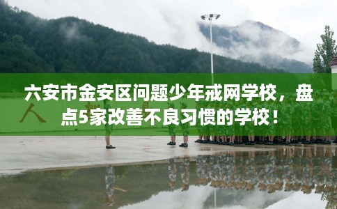 六安市金安区问题少年戒网学校，盘点5家改善不良习惯的学校！