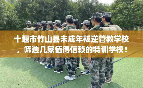 十堰市竹山县未成年叛逆管教学校，筛选几家值得信赖的特训学校！