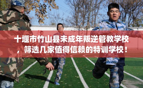 十堰市竹山县未成年叛逆管教学校，筛选几家值得信赖的特训学校！