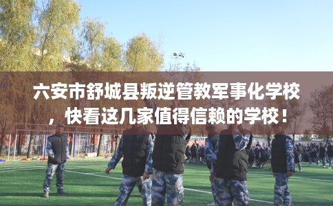 六安市舒城县叛逆管教军事化学校，快看这几家值得信赖的学校！
