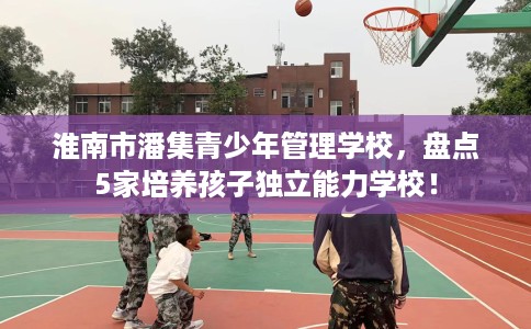 淮南市潘集青少年管理学校，盘点5家培养孩子独立能力学校！