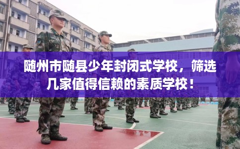 随州市随县少年封闭式学校，筛选几家值得信赖的素质学校！