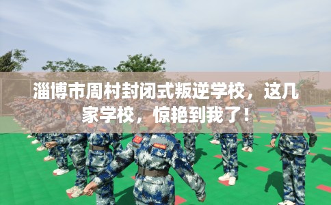 淄博市周村封闭式叛逆学校，这几家学校，惊艳到我了！