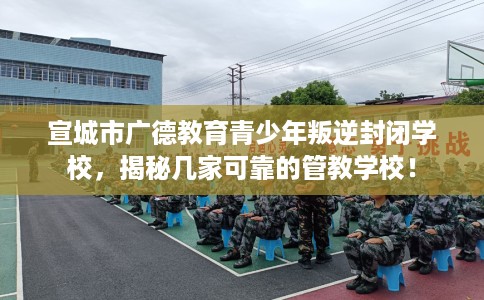 宣城市广德教育青少年叛逆封闭学校，揭秘几家可靠的管教学校！