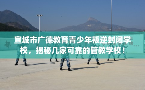 宣城市广德教育青少年叛逆封闭学校，揭秘几家可靠的管教学校！