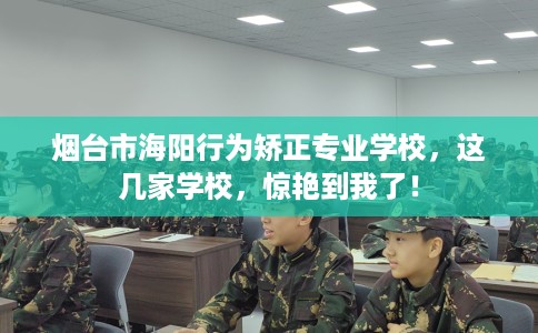 烟台市海阳行为矫正专业学校，这几家学校，惊艳到我了！