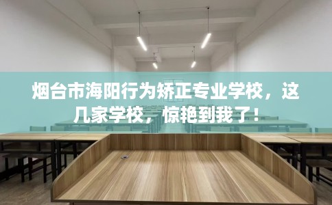 烟台市海阳行为矫正专业学校，这几家学校，惊艳到我了！