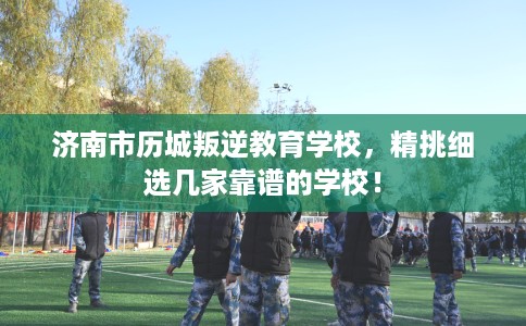 济南市历城叛逆教育学校，精挑细选几家靠谱的学校！