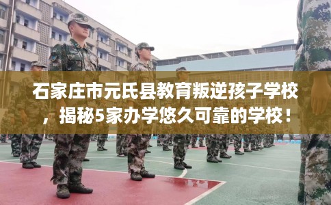 石家庄市元氏县教育叛逆孩子学校，揭秘5家办学悠久可靠的学校！