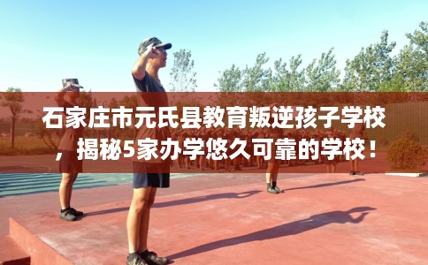 石家庄市元氏县教育叛逆孩子学校，揭秘5家办学悠久可靠的学校！