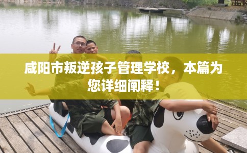 咸阳市叛逆孩子管理学校，本篇为您详细阐释！