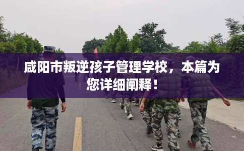 咸阳市叛逆孩子管理学校，本篇为您详细阐释！