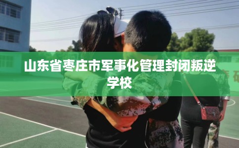 山东省枣庄市军事化管理封闭叛逆学校