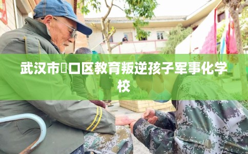 武汉市硚口区教育叛逆孩子军事化学校 武汉市硚口区教育叛逆孩子军事化学校
