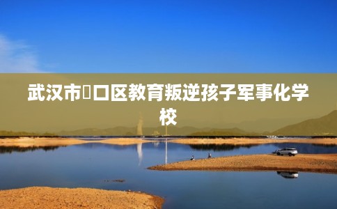 武汉市硚口区教育叛逆孩子军事化学校 武汉市硚口区教育叛逆孩子军事化学校