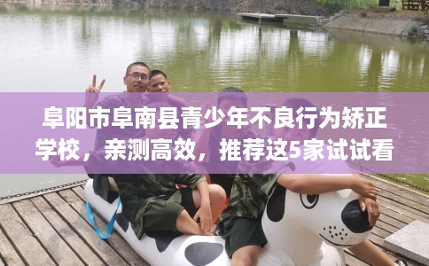 阜阳市阜南县青少年不良行为矫正学校，亲测高效，推荐这5家试试看！