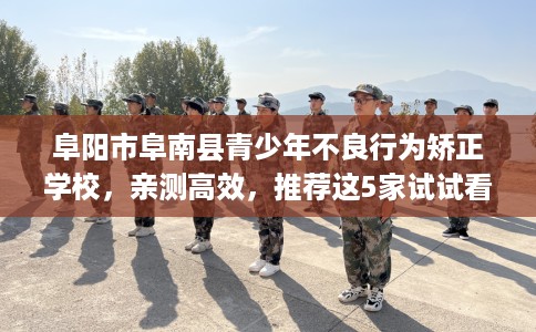 阜阳市阜南县青少年不良行为矫正学校，亲测高效，推荐这5家试试看！