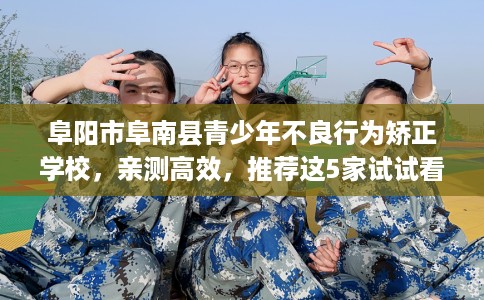 阜阳市阜南县青少年不良行为矫正学校，亲测高效，推荐这5家试试看！
