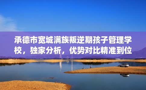 承德市宽城满族叛逆期孩子管理学校，独家分析，优势对比精准到位！