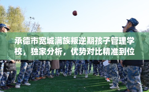 承德市宽城满族叛逆期孩子管理学校，独家分析，优势对比精准到位！
