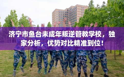 济宁市鱼台未成年叛逆管教学校，独家分析，优势对比精准到位！