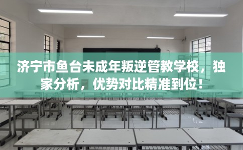 济宁市鱼台未成年叛逆管教学校，独家分析，优势对比精准到位！