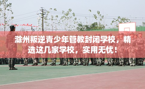 滁州叛逆青少年管教封闭学校，精选这几家学校，实用无忧！