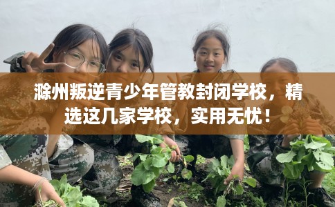 滁州叛逆青少年管教封闭学校，精选这几家学校，实用无忧！
