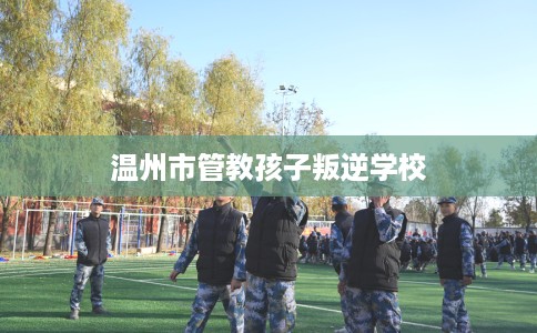 温州市管教孩子叛逆学校