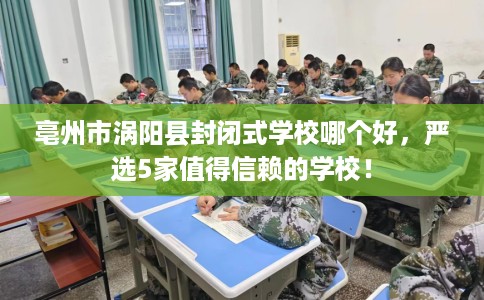 亳州市涡阳县封闭式学校哪个好，严选5家值得信赖的学校！