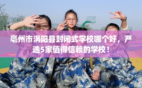 亳州市涡阳县封闭式学校哪个好，严选5家值得信赖的学校！