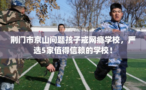 荆门市京山问题孩子戒网瘾学校，严选5家值得信赖的学校！