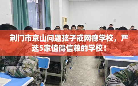 荆门市京山问题孩子戒网瘾学校，严选5家值得信赖的学校！